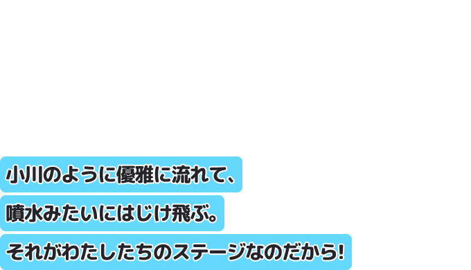 小川のように優雅に流れて、噴水みたいにはじけ飛ぶ。それがわたしたちのステージなのだから！