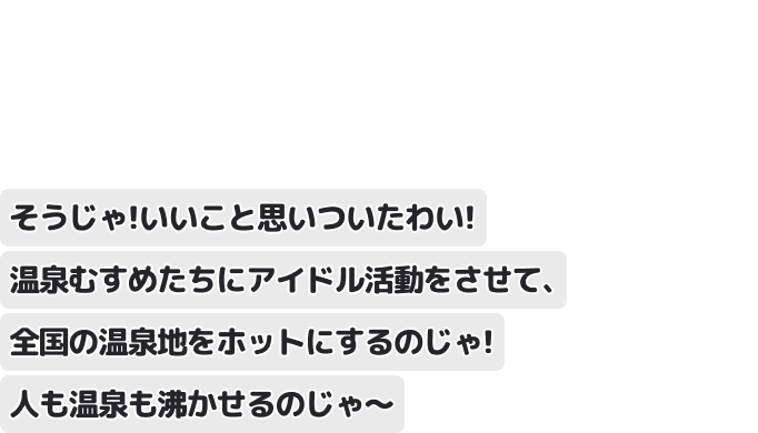 そうじゃ！いいこと思いついたわい！温泉むすめたちにアイドル活動をさせて、全国の温泉地をホットにするのじゃ！人も温泉も沸かせるのじゃ～