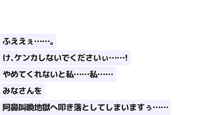 ふええぇ……。け、ケンカしないでくださいぃ……！
やめてくれないと私……私……
みなさんを阿鼻叫喚地獄へ叩き落としてしまいますぅ……