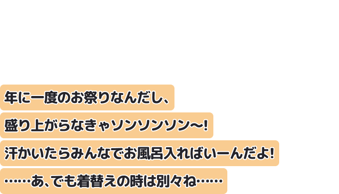 年に一度のお祭りなんだし、盛り上がらなきゃソンソンソン〜！
汗かいたらみんなでお風呂入ればいーんだよ！
……あ、でも着替えの時は別々ね……
