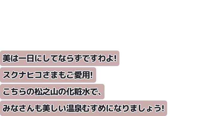 美は一日にしてならずですわよ! スクナヒコさまもご愛用!
こちらの松之山の化粧水で、みなさんも美しい温泉むすめになりましょう!