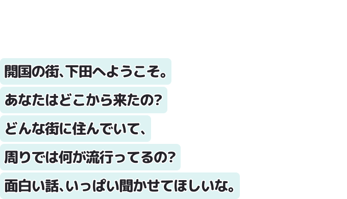 開国の街、下田へようこそ。
あなたはどこから来たの？どんな街に住んでいて、周りでは何が流行ってるの？
面白い話、いっぱい聞かせてほしいな。
