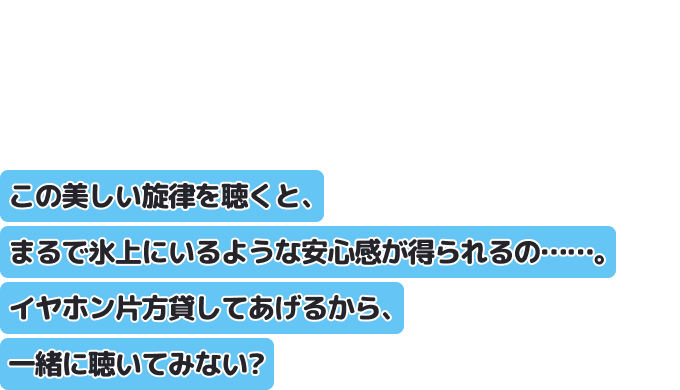 この美しい旋律を聴くと、まるで氷上にいるような安心感が得られるの……。
イヤホン片方貸してあげるから、一緒に聴いてみない？