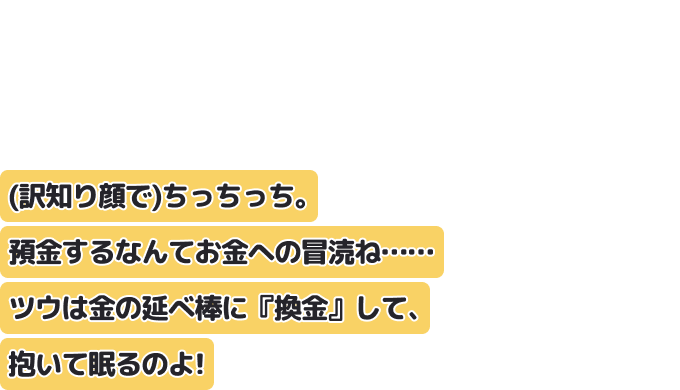 （訳知り顔で）ちっちっち。
預金するなんてお金への冒涜ね……ツウは金の延べ棒に『換金』して、抱いて眠るのよ！