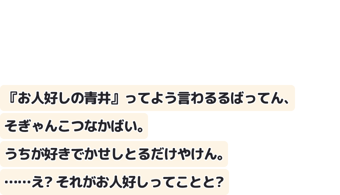 『お人好しの青井』ってよう言わるるばってん、そぎゃんこつなかばい。うちが好きでかせしとるだけやけん。……え？ それがお人好しってことと？