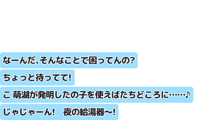 なーんだ、そんなことで困ってんの？ちょっと待ってて！ 萌湖が発明したこの子を使えばたちどころに……♪じゃじゃーん！　夜の給湯器～！