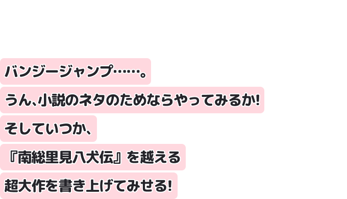 バンジージャンプ……。 うん、小説のネタのためならやってみるか！ そしていつか、『南総里見八犬伝』を越える超大作を書き上げてみせる！