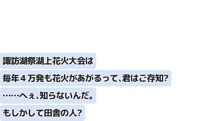 諏訪湖祭湖上花火大会は毎年４万発も花火があがるって、君はご存知？ ……へぇ、知らないんだ。もしかして田舎の人？