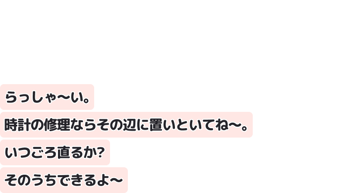らっしゃ～い。時計の修理ならその辺に置いといてね～。 いつごろ直るか？ そのうちできるよ～