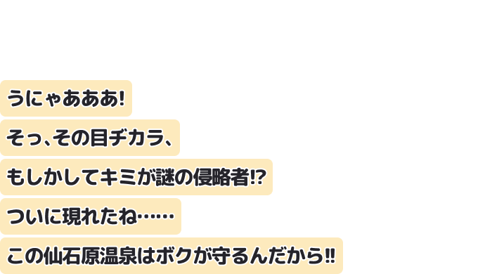 うにゃあああ！　そっ、その目ヂカラ、もしかしてキミが謎の侵略者！？　ついに現れたね……この仙石原温泉はボクが守るんだから！！