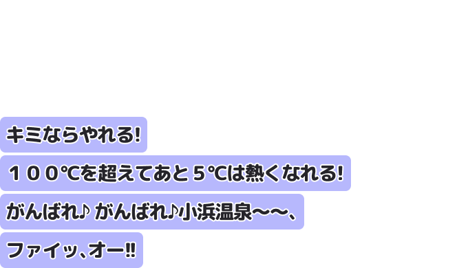 キミならやれる！ １００℃を超えてあと５℃は熱くなれる！ がんばれ♪ がんばれ♪　小浜温泉～～、ファイッ、オー！！