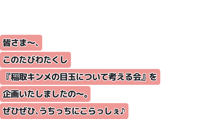 皆さま～、このたびわたくし『稲取キンメの目玉について考える会』を企画いたしましたの～。ぜひぜひ、うちっちにこらっしぇ♪