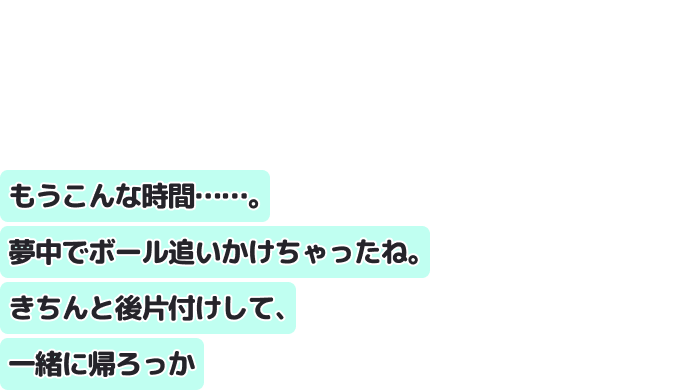 もうこんな時間……。夢中でボール追いかけちゃったね。きちんと後片付けして、一緒に帰ろっか