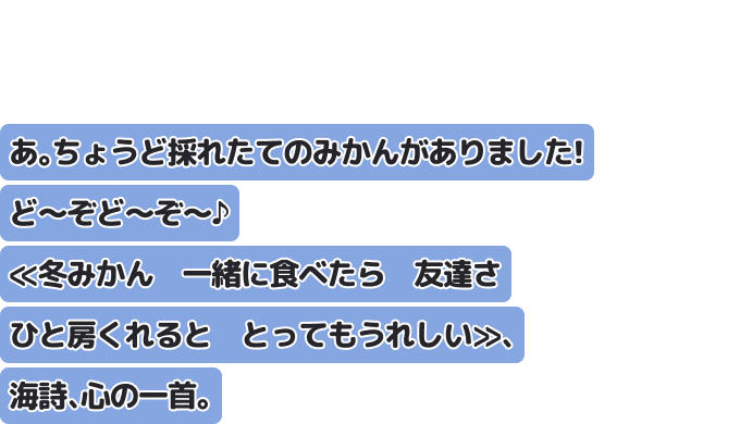 あ。ちょうど採れたてのみかんがありました！　ど～ぞど～ぞ～♪
　≪冬みかん　一緒に食べたら　友達さ　ひと房くれると　とってもうれしい≫、海詩、心の一首。