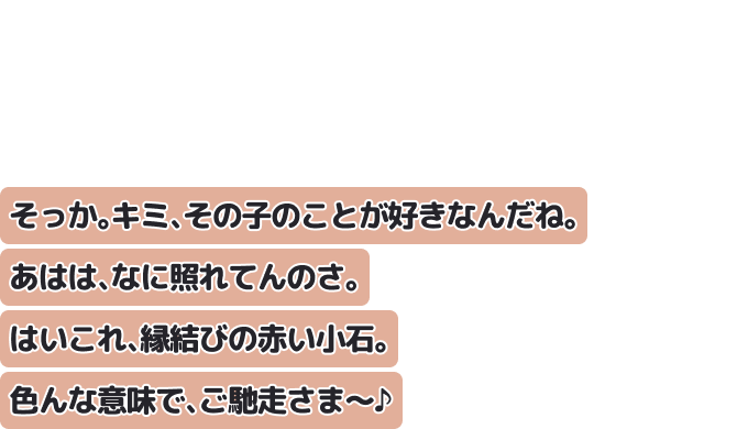 そっか。キミ、その子のことが好きなんだね。あはは、なに照れてんのさ。はいこれ、縁結びの赤い小石。色んな意味で、ご馳走さま～♪