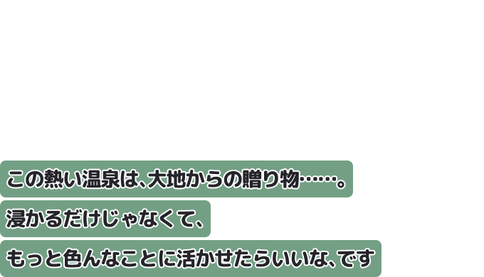 この熱い温泉は、大地からの贈り物……。
浸かるだけじゃなくて、もっと色んなことに活かせたらいいな、です
