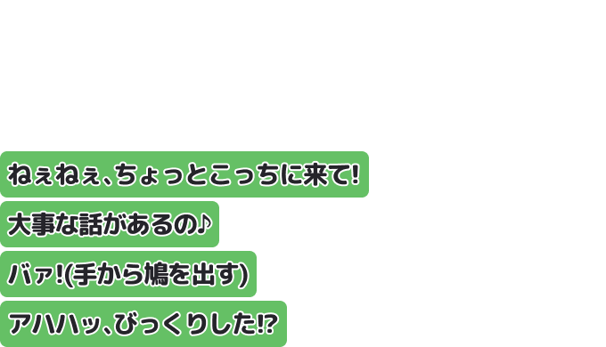 ねぇねぇ、ちょっとこっちに来て！大事な話があるの♪
バァ！（手から鳩を出す）
アハハッ、びっくりした！？