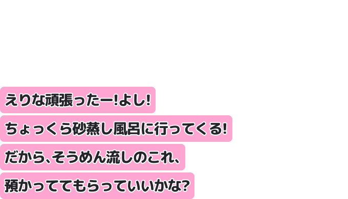 えりな頑張ったー！よし！ちょっくら砂蒸し風呂に行ってくる！
だから、そうめん流しのこれ、預かっててもらっていいかな？