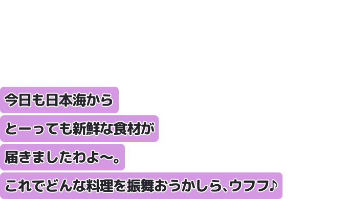 今日も日本海からとーっても新鮮な食材が届きましたわよ〜。
これでどんな料理を振舞おうかしら、ウフフ♪
