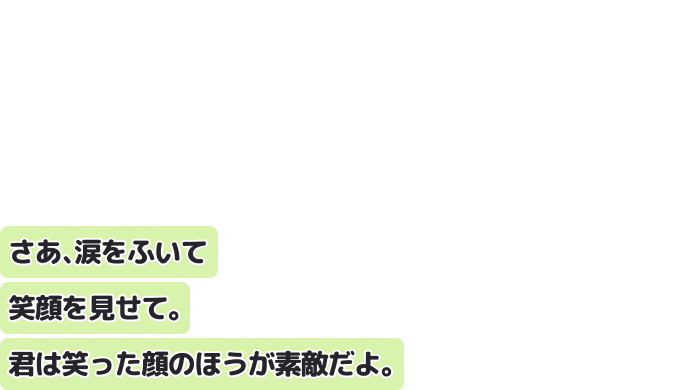 さあ、涙をふいて笑顔を見せて。
君は笑った顔のほうが素敵だよ。