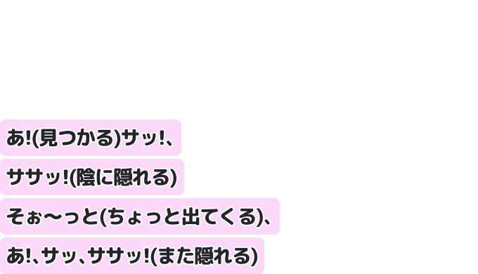 あ！（見つかる）サッ！、ササッ！（陰に隠れる）
そぉ〜っと（ちょっと出てくる）、あ！、サッ、ササッ！（また隠れる）