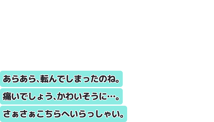 あらあら、転んでしまったのね。痛いでしょう、かわいそうに…。
さぁさぁこちらへいらっしゃい。