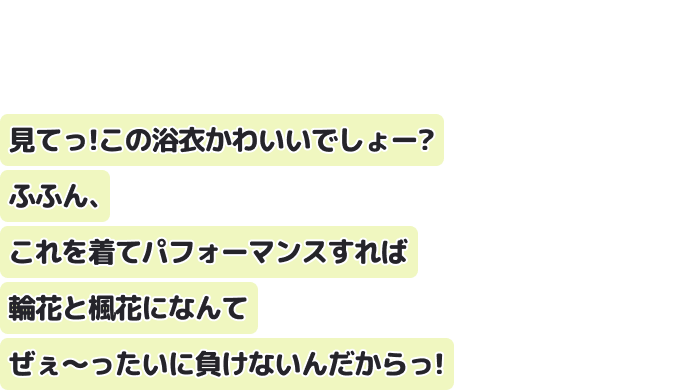見てっ！この浴衣かわいいでしょー？
ふふん、これを着てパフォーマンスすれば輪花と楓花になんてぜぇ〜ったいに負けないんだからっ！