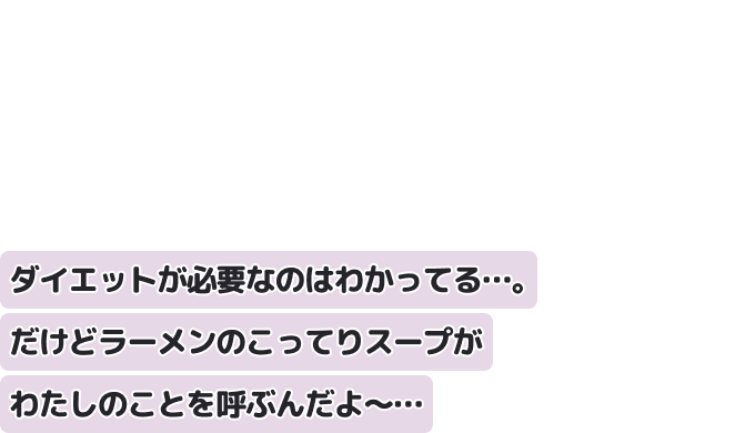 ダイエットが必要なのはわかってる…。
だけどラーメンのこってりスープがわたしのことを呼ぶんだよ〜…