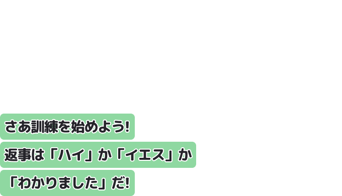 さあ訓練を始めよう！　返事は「ハイ」か「イエス」か「わかりました」だ！