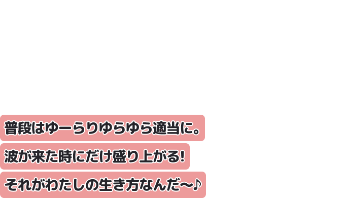 普段はゆーらりゆらゆら適当に。波が来た時にだけ盛り上がる！
それがわたしの生き方なんだ〜♪