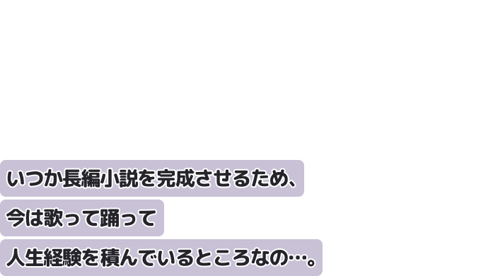 いつか長編小説を完成させるため、
今は歌って踊って人生経験を積んでいるところなの…。