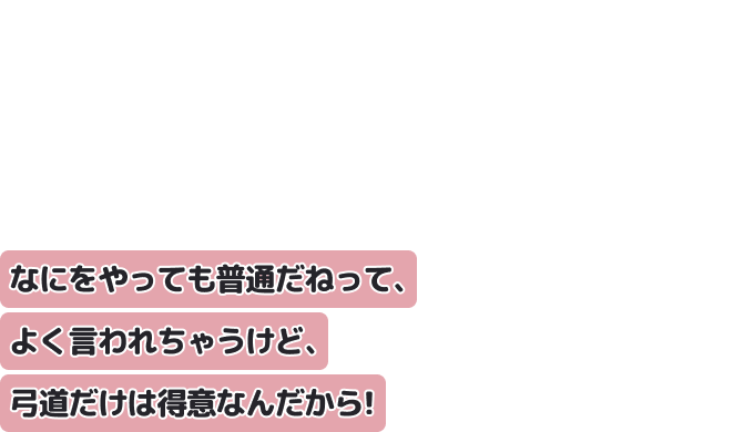 なにをやっても普通だねって、よく言われちゃうけど、弓道だけは得意なんだから！