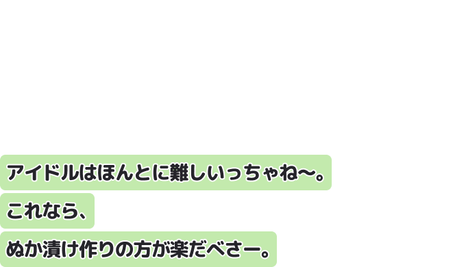 アイドルはほんとに難しいっちゃね〜。
これなら、ぬか漬け作りの方が楽だべさー。