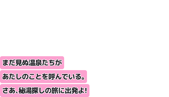 まだ見ぬ温泉たちがあたしのことを呼んでいる。
さあ、秘湯探しの旅に出発よ！