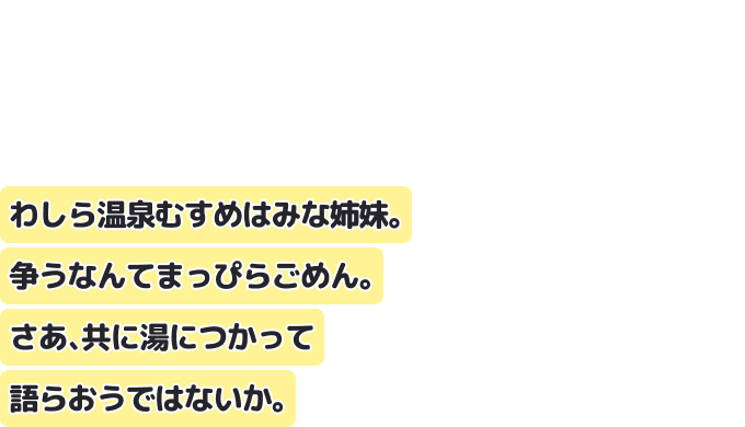 わしら温泉むすめはみな姉妹。争うなんてまっぴらごめん。
さあ、共に湯につかって語らおうではないか。
