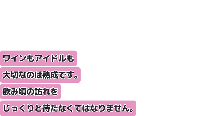 ワインもアイドルも大切なのは熟成です。
飲み頃の訪れをじっくりと待たなくてはなりません。