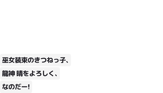 巫女装束のきつねっ子、龍神 晴をよろしく、なのだー！