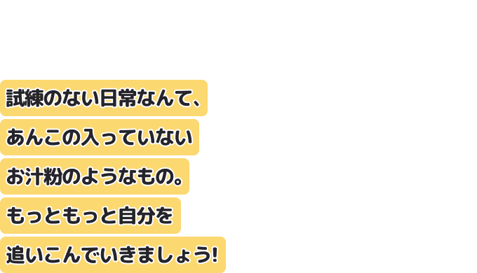 試練のない日常なんて、あんこの入っていないお汁粉のようなもの。
もっともっと自分を追いこんでいきましょう！