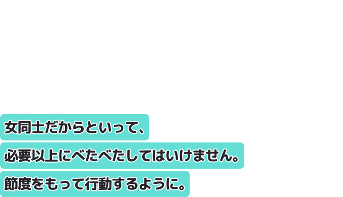 女同士だからといって、必要以上にべたべたしてはいけません。
節度をもって行動するように。