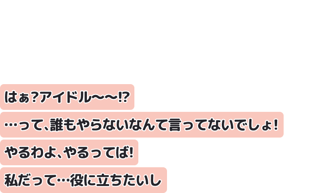はぁ？アイドル〜〜！？…って、誰もやらないなんて言ってないでしょ！
やるわよ、やるってば！私だって…役に立ちたいし