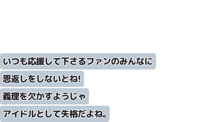 いつも応援して下さるファンのみんなに恩返しをしないとね！
義理を欠かすようじゃアイドルとして失格だよね。