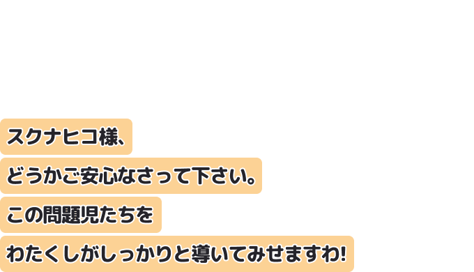 スクナヒコ様、どうかご安心なさって下さい。
この問題児たちをわたくしがしっかりと導いてみせますわ！