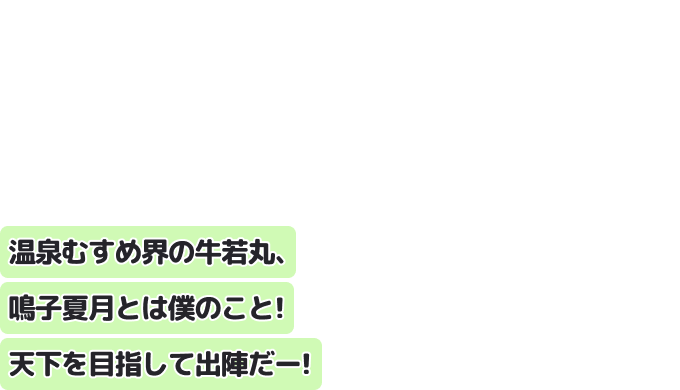 温泉むすめ界の牛若丸、鳴子夏月とは僕のこと！
天下を目指して出陣だー！