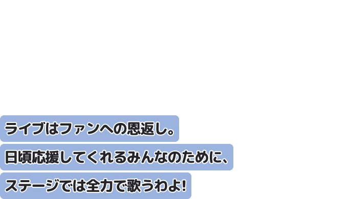 ライブはファンへの恩返し。
日頃応援してくれるみんなのために、ステージでは全力で歌うわよ！