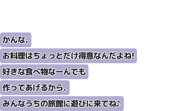 かんな、お料理はちょっとだけ得意なんだよね！
好きな食べ物なーんでも作ってあげるから、みんなうちの旅館に遊びに来てね♪