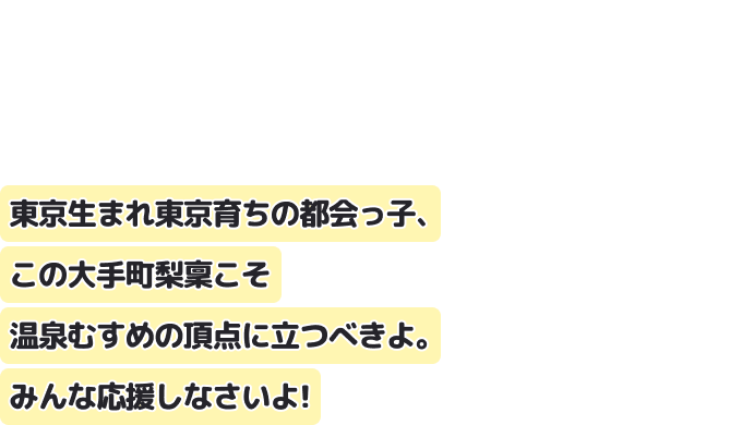 東京生まれ東京育ちの都会っ子、この大手町梨稟こそ温泉むすめの頂点に立つべきよ。
みんな応援しなさいよ！