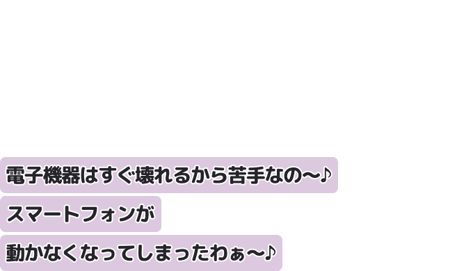 電子機器はすぐ壊れるから苦手なの〜♪
スマートフォンが動かなくなってしまったわぁ〜♪