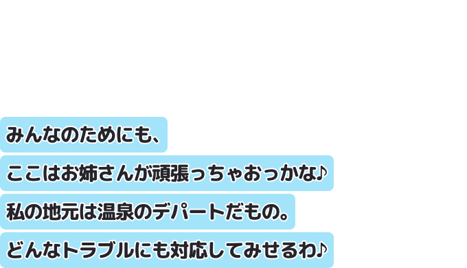 みんなのためにも、ここはお姉さんが頑張っちゃおっかな♪私の地元は温泉のデパートだもの。どんなトラブルにも対応してみせるわ♪