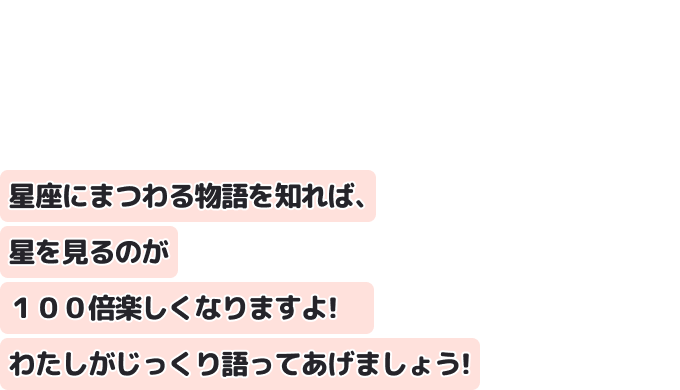 星座にまつわる物語を知れば、星を見るのが１００倍楽しくなりますよ！　
わたしがじっくり語ってあげましょう！
