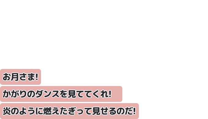 お月さま！かがりのダンスを見ててくれ！　
炎のように燃えたぎって見せるのだ！